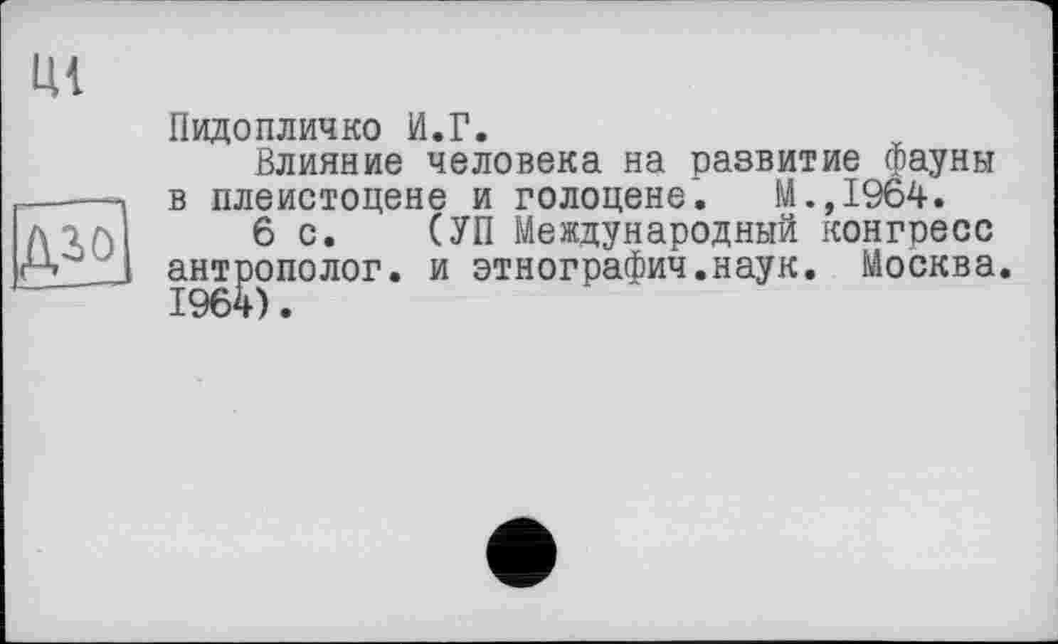 ﻿---
дгФ
Ul
Пидопличко И.Г.
Влияние человека на развитие фауны в плейстоцене и голоцене. М.,1964.
6с. (УП Международный конгресс антрополог, и этнографии.наук. Москва.